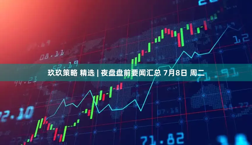 玖玖策略 精选 | 夜盘盘前要闻汇总 7月8日 周二