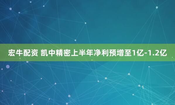 宏牛配资 凯中精密上半年净利预增至1亿-1.2亿