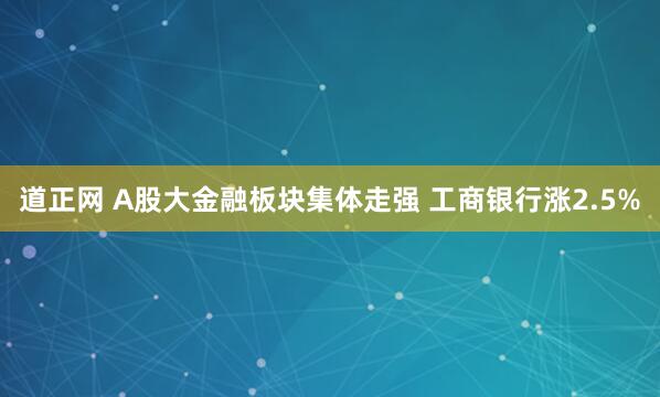 道正网 A股大金融板块集体走强 工商银行涨2.5%