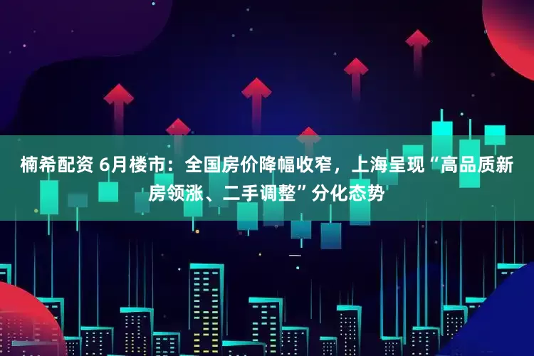 楠希配资 6月楼市：全国房价降幅收窄，上海呈现“高品质新房领涨、二手调整”分化态势