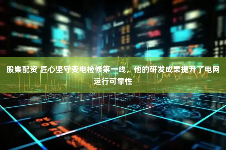 股樂配资 匠心坚守变电检修第一线，他的研发成果提升了电网运行可靠性
