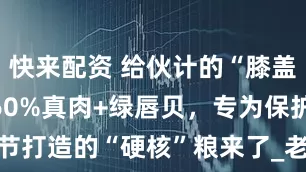 快来配资 给伙计的“膝盖守护神”！60%真肉+绿唇贝，专为保护关节打造的“硬核”粮来了_老年_Omega-_炎症