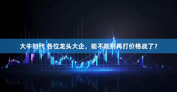 大牛时代 各位龙头大企，能不能别再打价格战了？