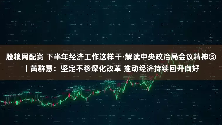 股粮网配资 下半年经济工作这样干·解读中央政治局会议精神③丨黄群慧：坚定不移深化改革 推动经济持续回升向好