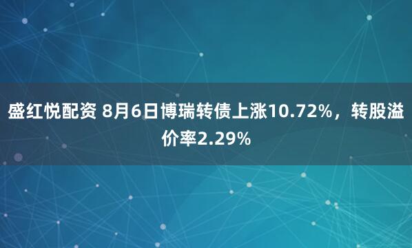 盛红悦配资 8月6日博瑞转债上涨10.72%，转股溢价率2.29%