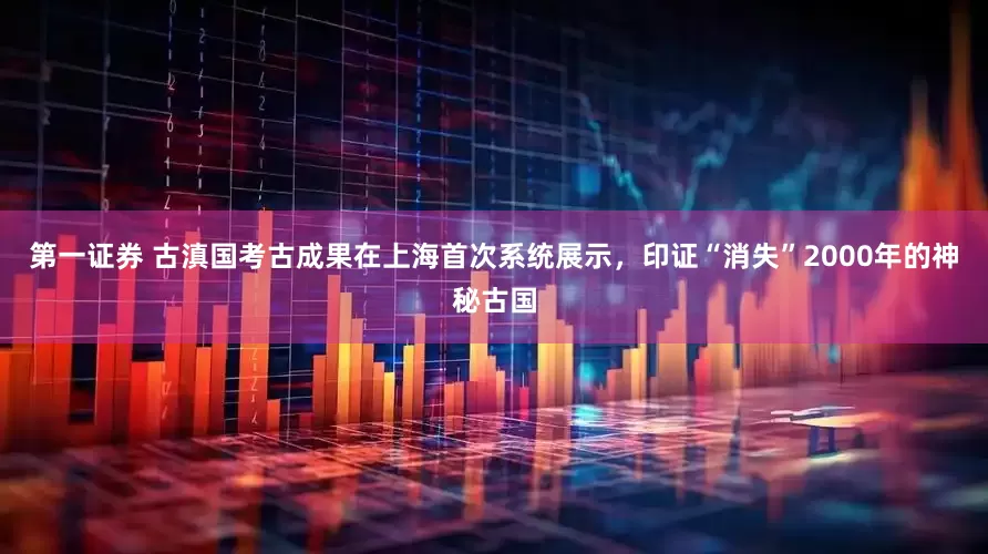 第一证券 古滇国考古成果在上海首次系统展示，印证“消失”2000年的神秘古国