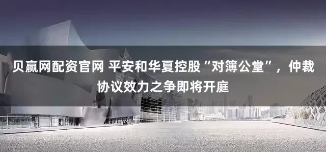贝赢网配资官网 平安和华夏控股“对簿公堂”，仲裁协议效力之争即将开庭